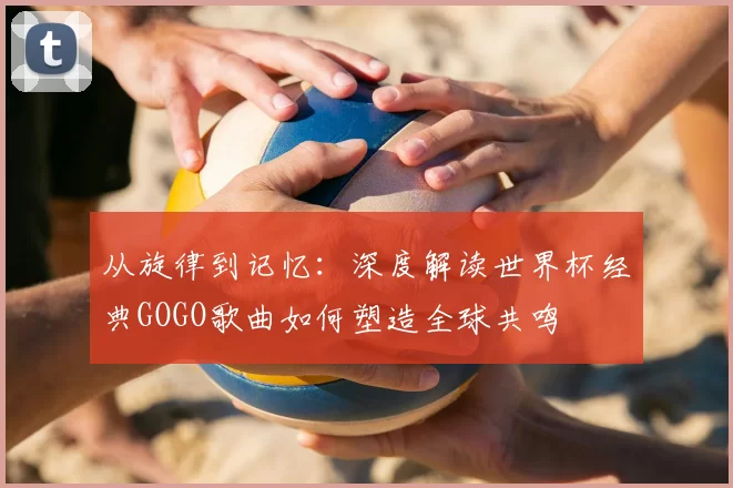 从旋律到记忆:深度解读世界杯经典GOGO歌曲如何塑造全球共鸣
