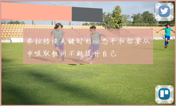 弗拉格谈关键时刻心态平和称要从中吸取教训不断提升自己