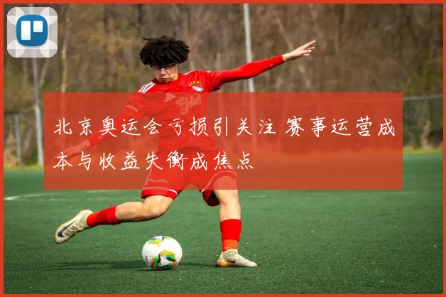 北京奥运会亏损引关注 赛事运营成本与收益失衡成焦点