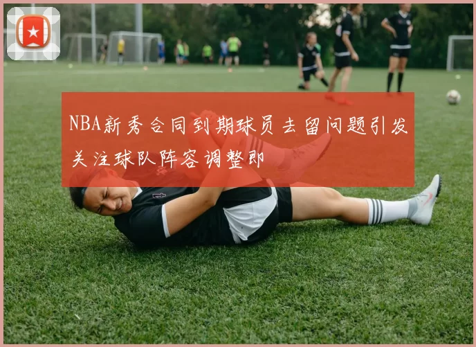 NBA新秀合同到期球员去留问题引发关注球队阵容调整即