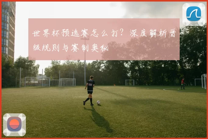 世界杯预选赛怎么打？深度解析晋级规则与赛制奥秘