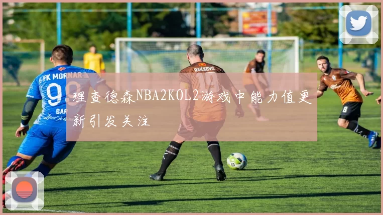 理查德森NBA2KOL2游戏中能力值更新引发关注