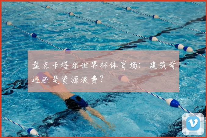 盘点卡塔尔世界杯体育场：建筑奇迹还是资源浪费？