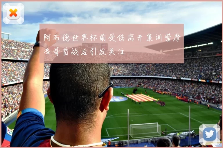 阿布德世界杯前受伤离开集训营摩洛哥首战后引发关注