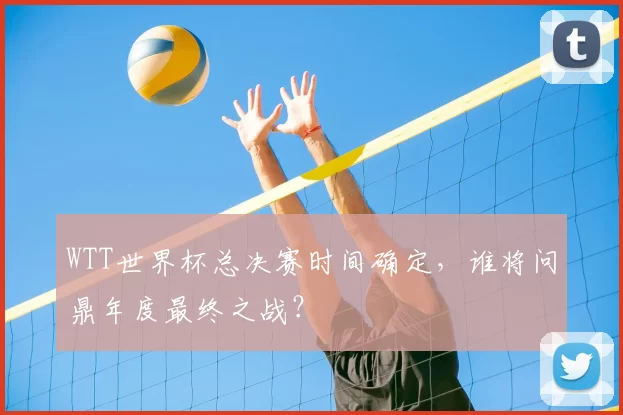 WTT世界杯总决赛时间确定,谁将问鼎年度最终之战?