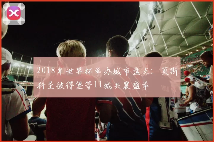 2018年世界杯举办城市盘点:莫斯科圣彼得堡等11城共襄盛举