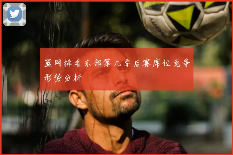 篮网排名东部第几季后赛席位竞争形势分析