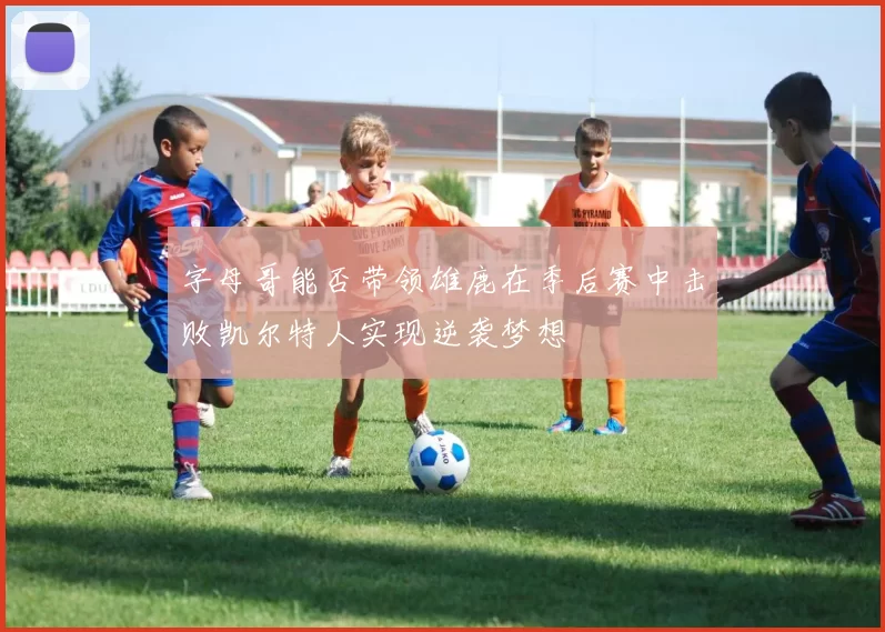 字母哥能否带领雄鹿在季后赛中击败凯尔特人实现逆袭梦想