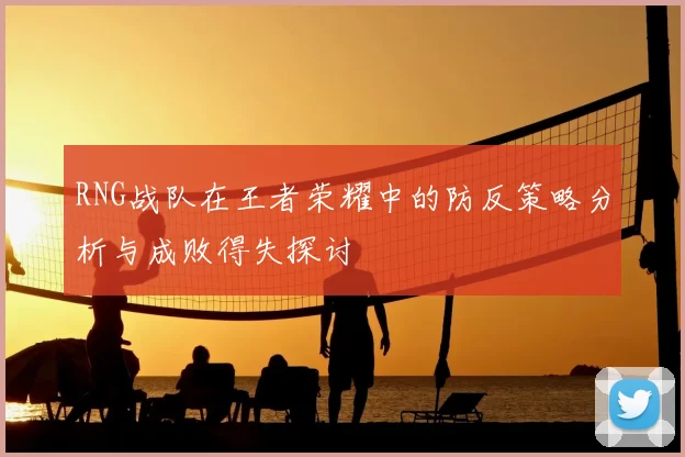 RNG战队在王者荣耀中的防反策略分析与成败得失探讨