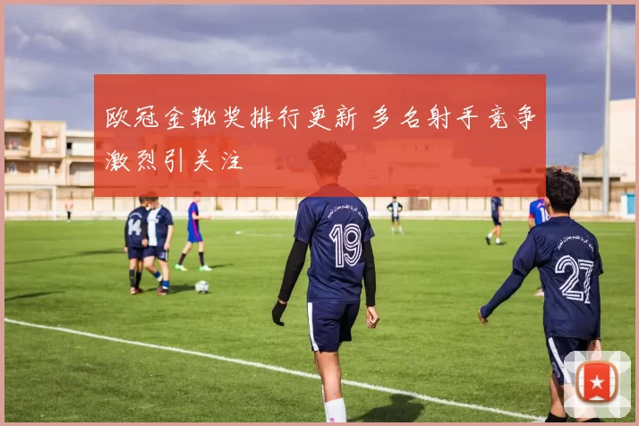欧冠金靴奖排行更新 多名射手竞争激烈引关注