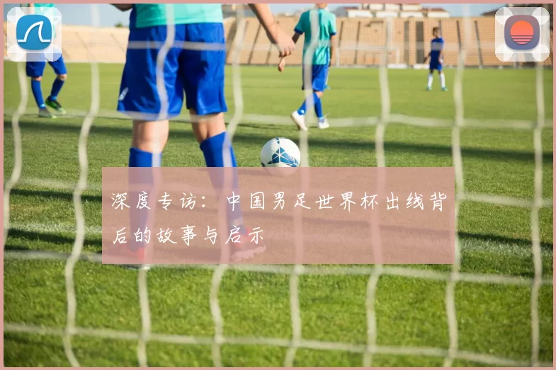 深度专访:中国男足世界杯出线背后的故事与启示