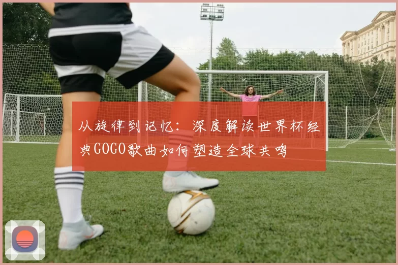 从旋律到记忆：深度解读世界杯经典GOGO歌曲如何塑造全球共鸣