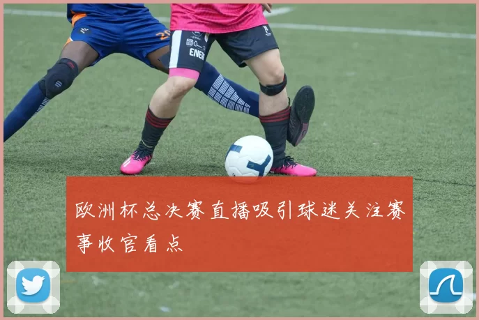 欧洲杯总决赛直播吸引球迷关注赛事收官看点