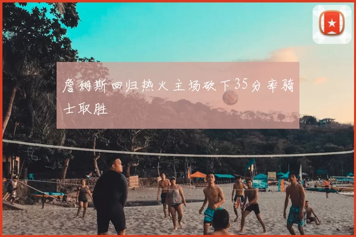 詹姆斯回归热火主场砍下35分率骑士取胜