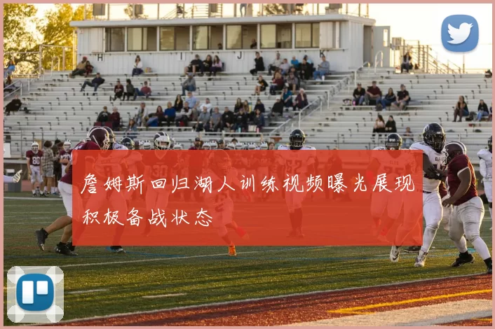 詹姆斯回归湖人训练视频曝光展现积极备战状态