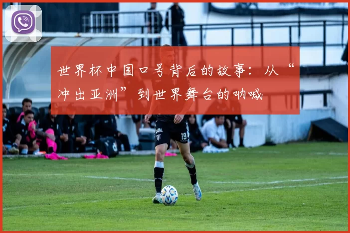 世界杯中国口号背后的故事：从“冲出亚洲”到世界舞台的呐喊