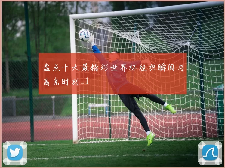 盘点十大最精彩世界杯经典瞬间与高光时刻_1
