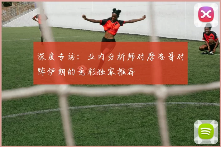深度专访:业内分析师对摩洛哥对阵伊朗的竞彩独家推荐