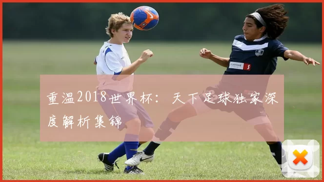 重温2018世界杯：天下足球独家深度解析集锦
