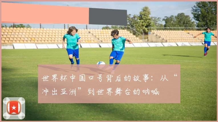 世界杯中国口号背后的故事:从“冲出亚洲”到世界舞台的呐喊