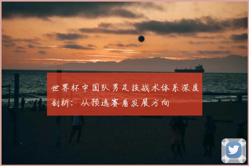世界杯中国队男足技战术体系深度剖析：从预选赛看发展方向
