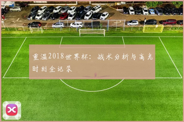 重温2018世界杯：战术分析与高光时刻全记录