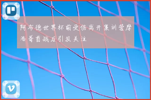 阿布德世界杯前受伤离开集训营摩洛哥首战后引发关注