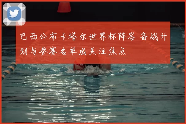 巴西公布卡塔尔世界杯阵容 备战计划与参赛名单成关注焦点