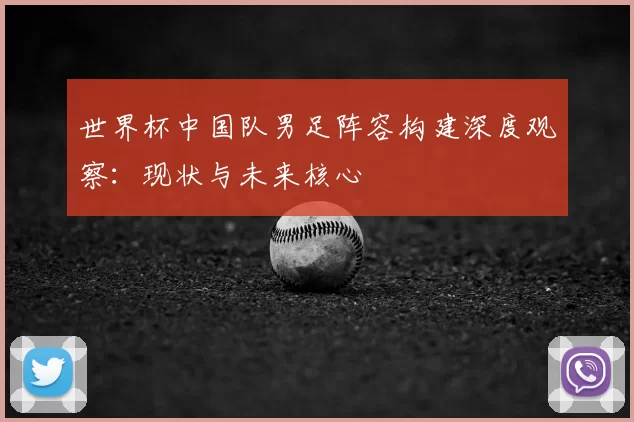 世界杯中国队男足阵容构建深度观察:现状与未来核心