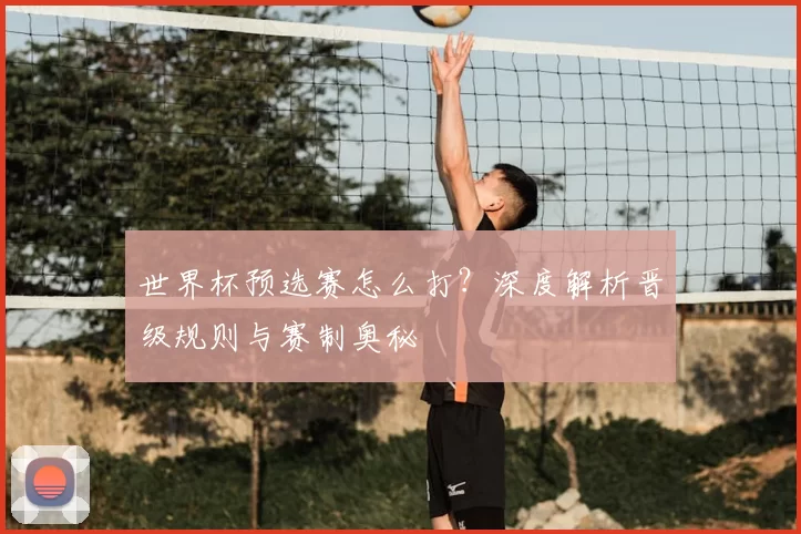 世界杯预选赛怎么打？深度解析晋级规则与赛制奥秘