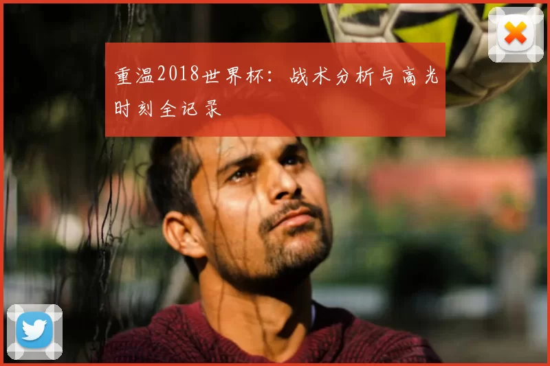 重温2018世界杯：战术分析与高光时刻全记录