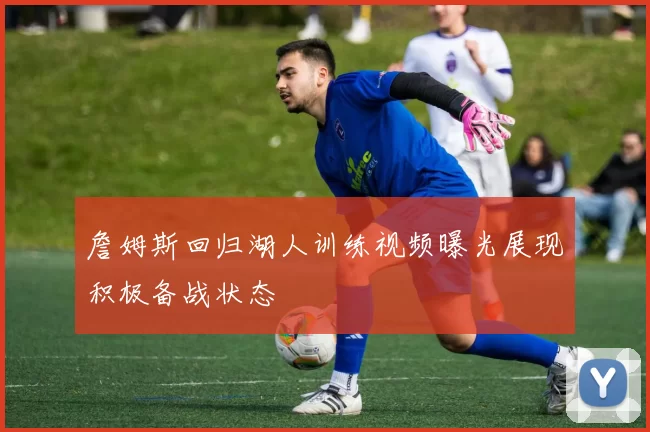 詹姆斯回归湖人训练视频曝光展现积极备战状态