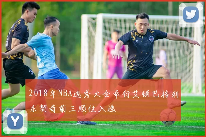 2018年NBA选秀大会举行艾顿巴格利东契奇前三顺位入选