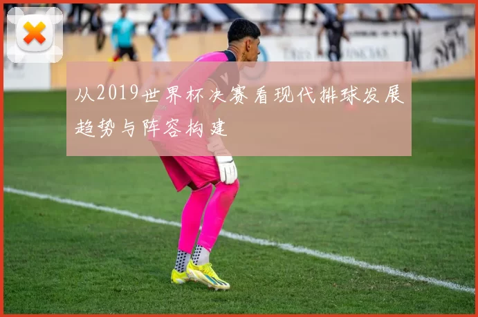 从2019世界杯决赛看现代排球发展趋势与阵容构建