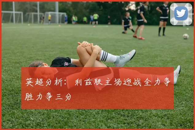 英超分析：利兹联主场迎战全力争胜力争三分