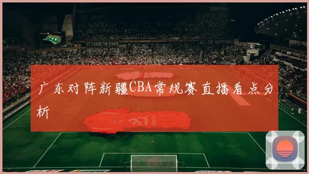 广东对阵新疆CBA常规赛直播看点分析