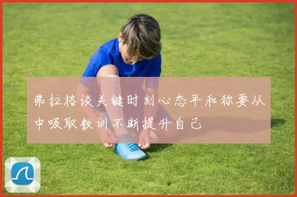 弗拉格谈关键时刻心态平和称要从中吸取教训不断提升自己