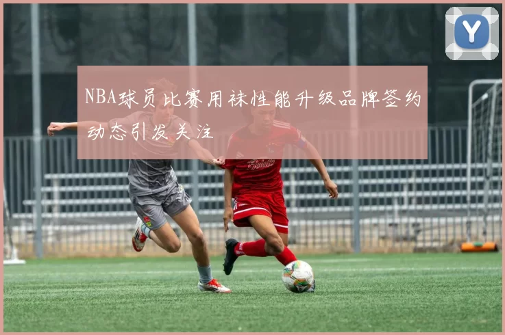 NBA球员比赛用袜性能升级品牌签约动态引发关注