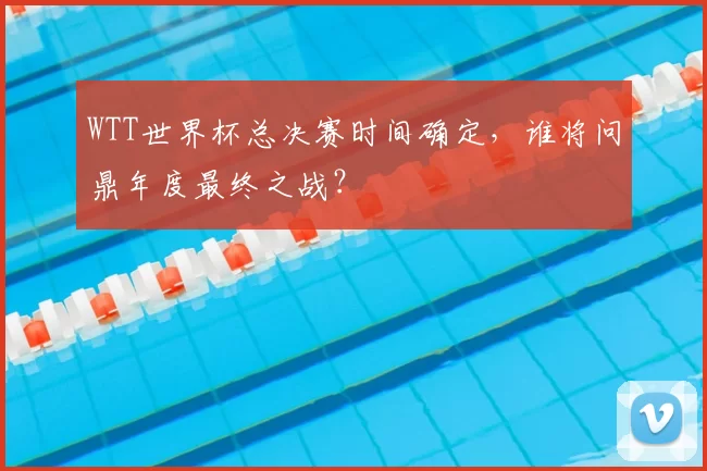 WTT世界杯总决赛时间确定,谁将问鼎年度最终之战?
