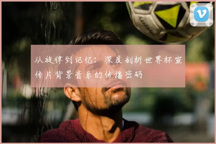 从旋律到记忆：深度剖析世界杯宣传片背景音乐的传播密码