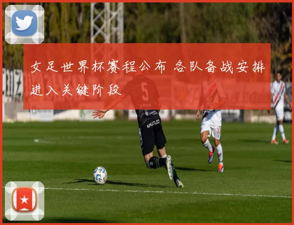 女足世界杯赛程公布 各队备战安排进入关键阶段