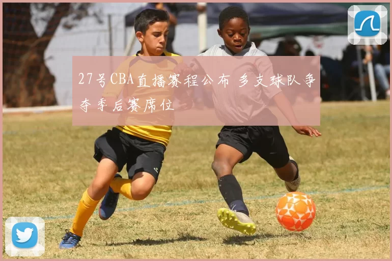 27号CBA直播赛程公布 多支球队争夺季后赛席位